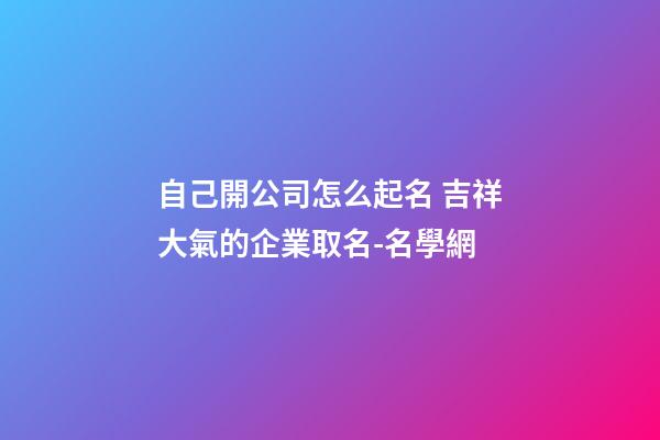 自己開公司怎么起名 吉祥大氣的企業取名-名學網-第1張-公司起名-玄機派